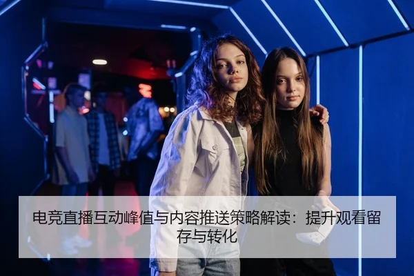 电竞直播互动峰值与内容推送策略解读：提升观看留存与转化